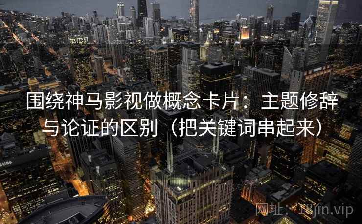 围绕神马影视做概念卡片:主题修辞与论证的区别(把关键词串起来) 围绕神马影视做概念卡片:主题修辞与论证的区别(把关键词串起来)